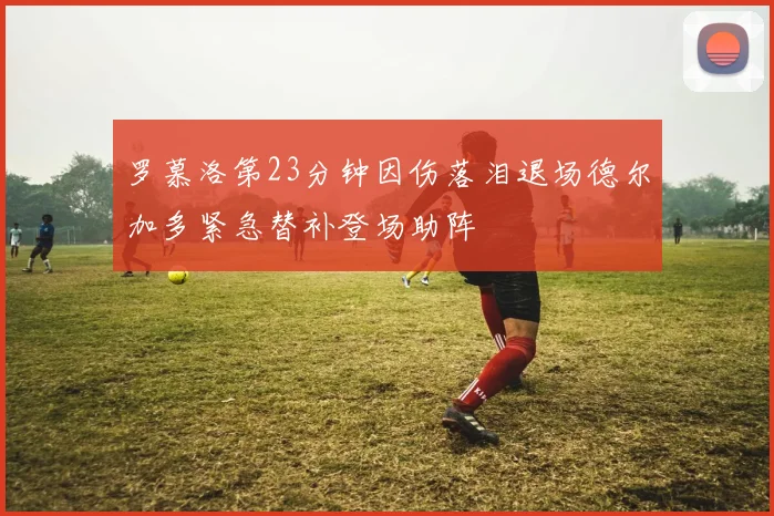 罗慕洛第23分钟因伤落泪退场德尔加多紧急替补登场助阵