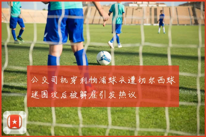 公交司机穿利物浦球衣遭切尔西球迷围攻后被解雇引发热议