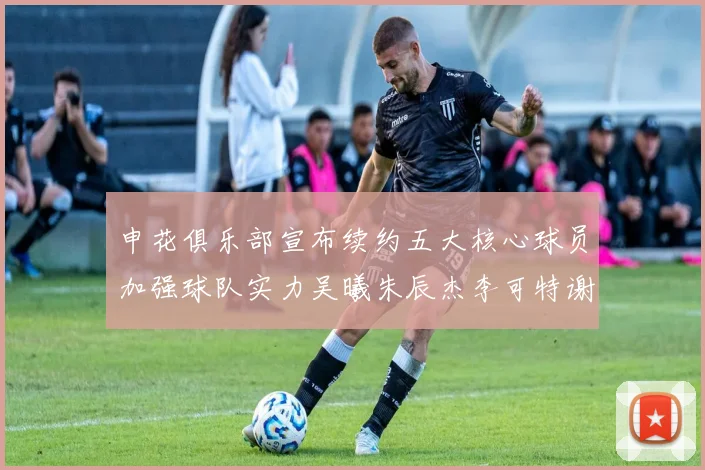 申花俱乐部宣布续约五大核心球员加强球队实力吴曦朱辰杰李可特谢拉马纳法齐续约