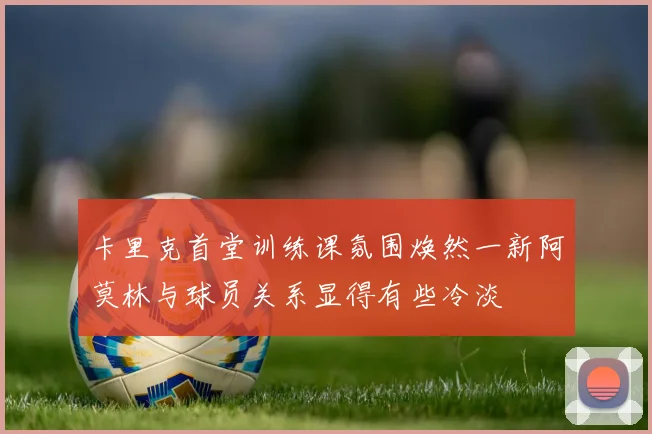 卡里克首堂训练课氛围焕然一新阿莫林与球员关系显得有些冷淡