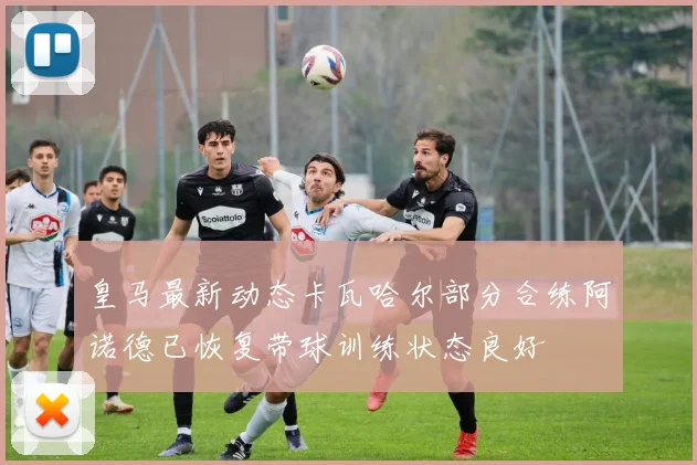 皇马最新动态卡瓦哈尔部分合练阿诺德已恢复带球训练状态良好