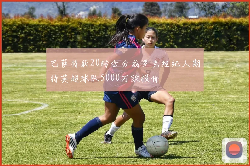 巴萨将获20转会分成罗克经纪人期待英超球队5000万欧报价