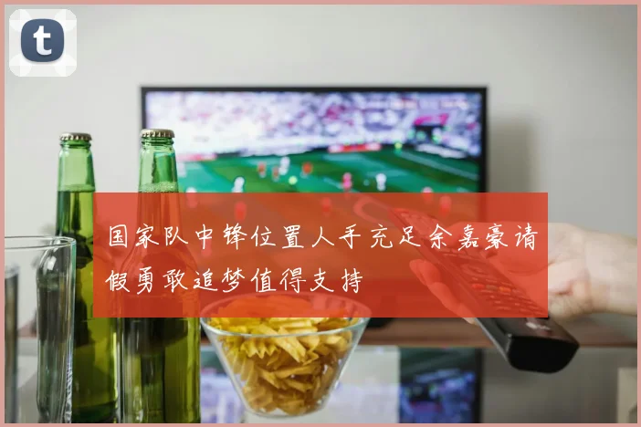 国家队中锋位置人手充足余嘉豪请假勇敢追梦值得支持