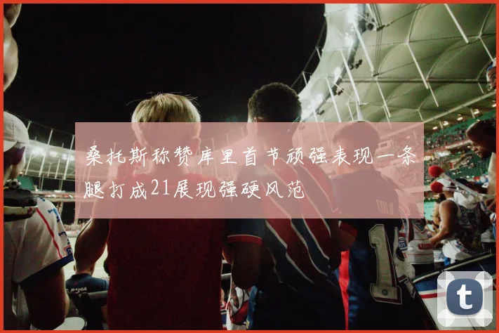 桑托斯称赞库里首节顽强表现一条腿打成21展现强硬风范