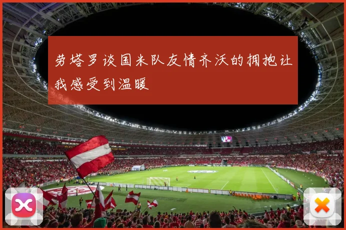 劳塔罗谈国米队友情齐沃的拥抱让我感受到温暖