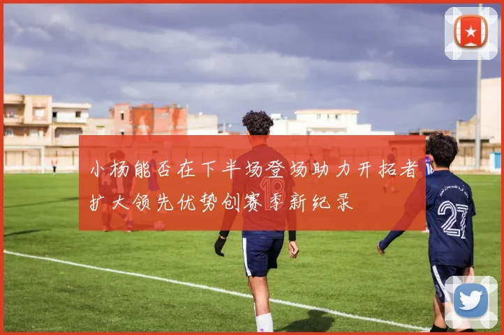 小杨能否在下半场登场助力开拓者扩大领先优势创赛季新纪录