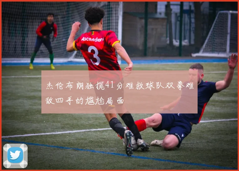 杰伦布朗独揽41分难救球队双拳难敌四手的尴尬局面
