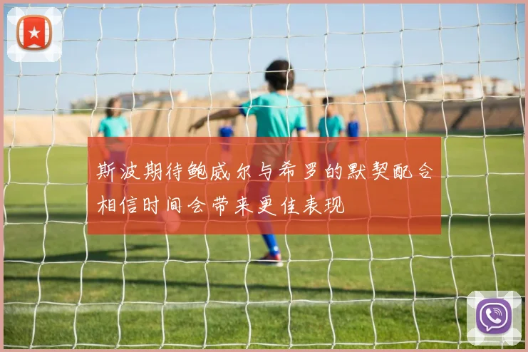 斯波期待鲍威尔与希罗的默契配合相信时间会带来更佳表现