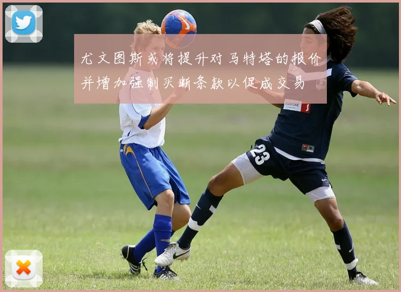 尤文图斯或将提升对马特塔的报价并增加强制买断条款以促成交易