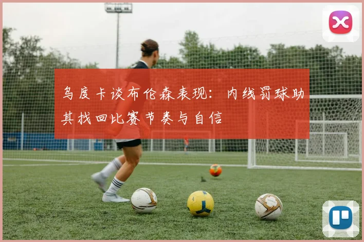 乌度卡谈布伦森表现：内线罚球助其找回比赛节奏与自信