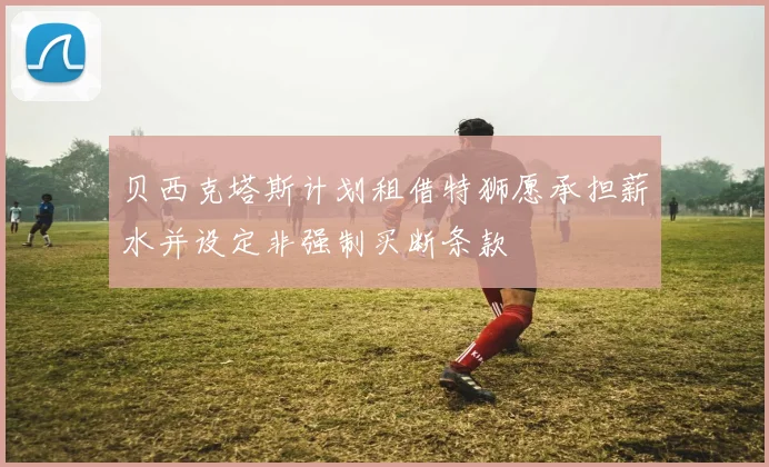 贝西克塔斯计划租借特狮愿承担薪水并设定非强制买断条款