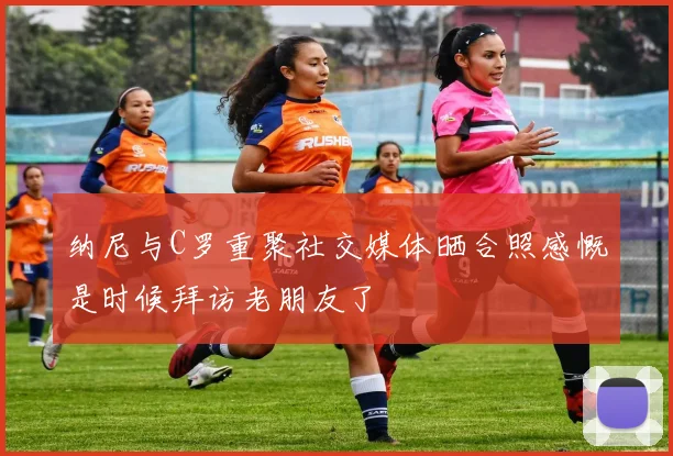 纳尼与C罗重聚社交媒体晒合照感慨是时候拜访老朋友了