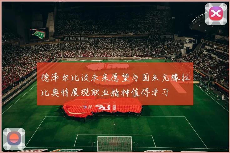 德泽尔比谈未来愿望与国米无缘拉比奥特展现职业精神值得学习